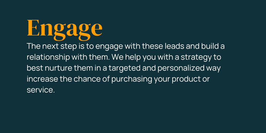 The next step is to engage with these leads and build a relationship with them. We help you with a strategy to best nurture them in a targeted and personalized way increase the chance of purchasing your product or service.